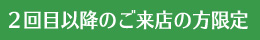 2回目以降のご来店の方限定